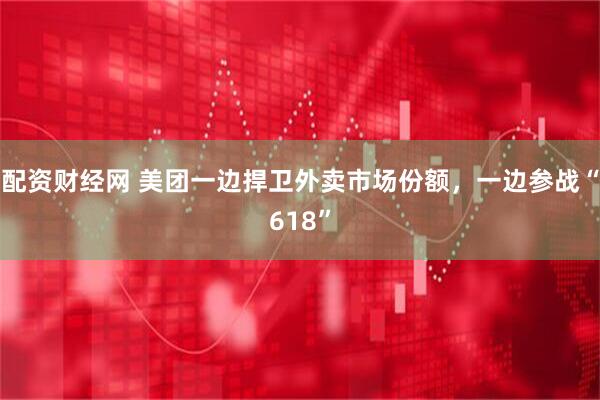 配资财经网 美团一边捍卫外卖市场份额，一边参战“618”