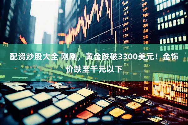 配资炒股大全 刚刚，黄金跌破3300美元！金饰价跌至千元以下