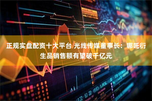 正规实盘配资十大平台 光线传媒董事长:哪吒衍生品销售额有望破千亿元