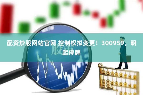 配资炒股网站官网 控制权拟变更！300959，明起停牌