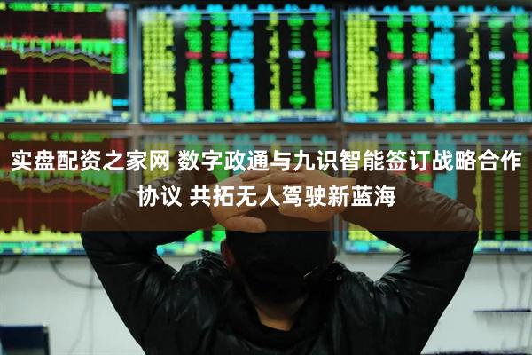 实盘配资之家网 数字政通与九识智能签订战略合作协议 共拓无人驾驶新蓝海