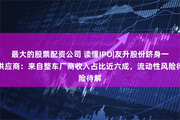 最大的股票配资公司 读懂IPO|友升股份跻身一级供应商：来自整车厂商收入占比近六成，流动性风险待解