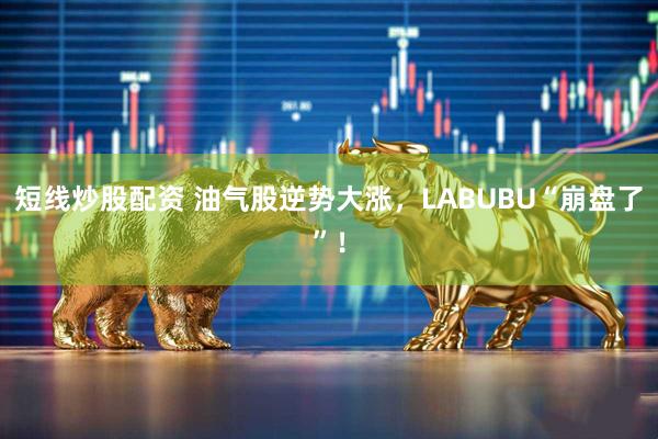 短线炒股配资 油气股逆势大涨,LABUBU“崩盘了”!