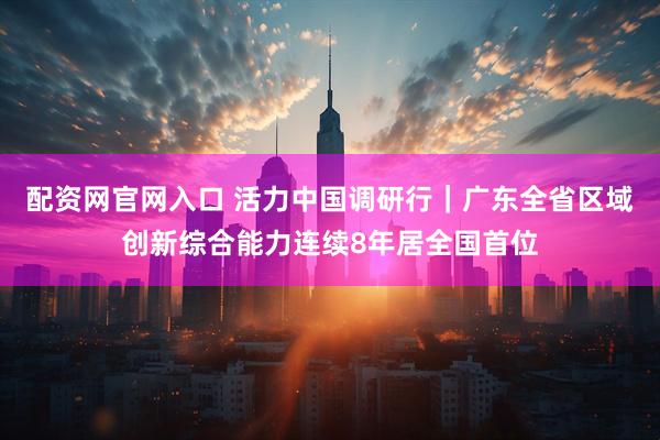 配资网官网入口 活力中国调研行|广东全省区域创新综合能力连续8年居全国首位