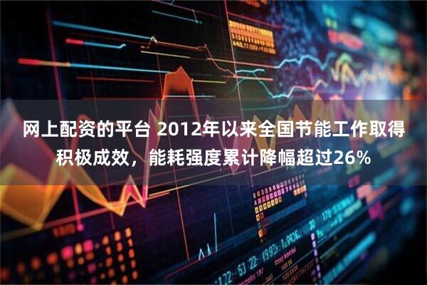 网上配资的平台 2012年以来全国节能工作取得积极成效，能耗强度累计降幅超过26%