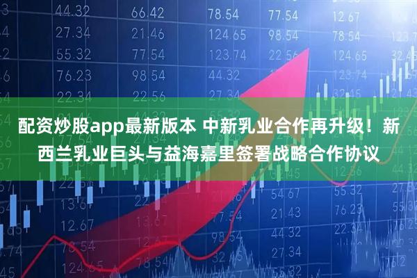 配资炒股app最新版本 中新乳业合作再升级！新西兰乳业巨头与益海嘉里签署战略合作协议