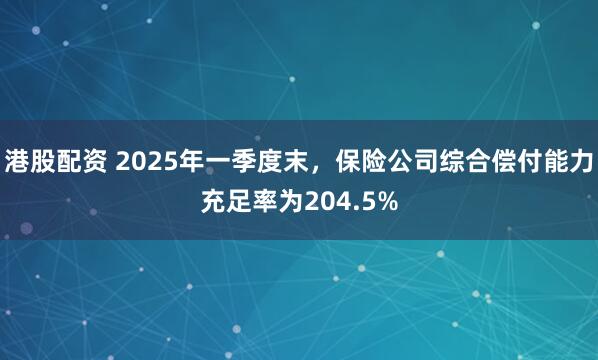 港股配资 2025年一季度末，保险公司综合偿付能力充足率为204.5%