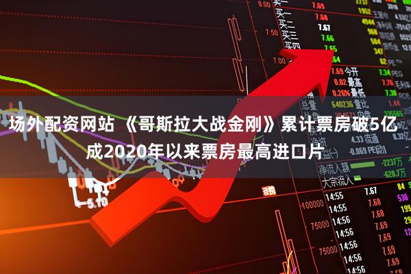 场外配资网站 《哥斯拉大战金刚》累计票房破5亿 成2020年以来票房最高进口片