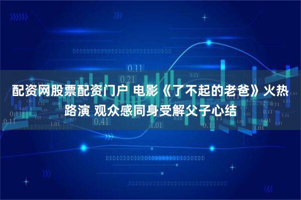 配资网股票配资门户 电影《了不起的老爸》火热路演 观众感同身受解父子心结
