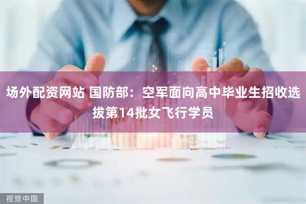 场外配资网站 国防部：空军面向高中毕业生招收选拔第14批女飞行学员