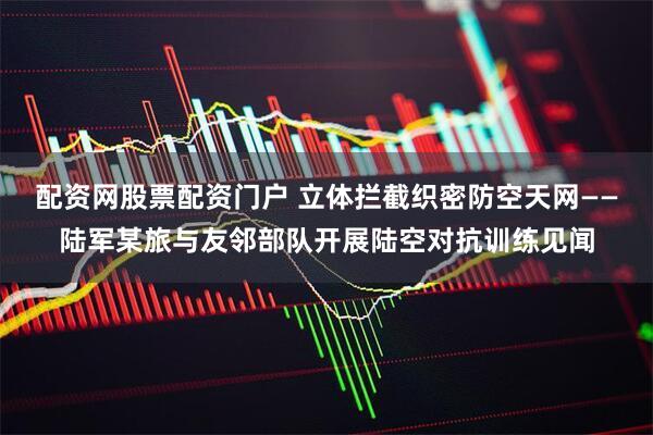 配资网股票配资门户 立体拦截织密防空天网——陆军某旅与友邻部队开展陆空对抗训练见闻