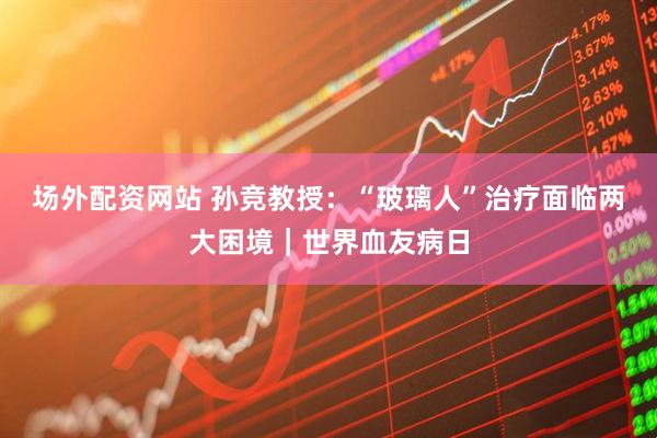 场外配资网站 孙竞教授：“玻璃人”治疗面临两大困境｜世界血友病日