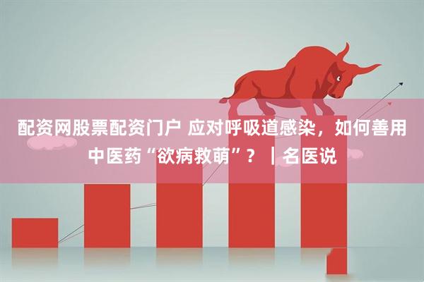 配资网股票配资门户 应对呼吸道感染，如何善用中医药“欲病救萌”？｜名医说