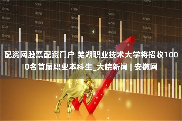 配资网股票配资门户 芜湖职业技术大学将招收1000名首届职业本科生_大皖新闻 | 安徽网