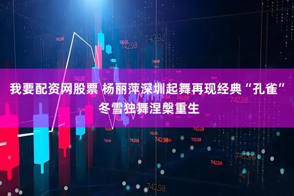 我要配资网股票 杨丽萍深圳起舞再现经典“孔雀” 冬雪独舞涅槃重生