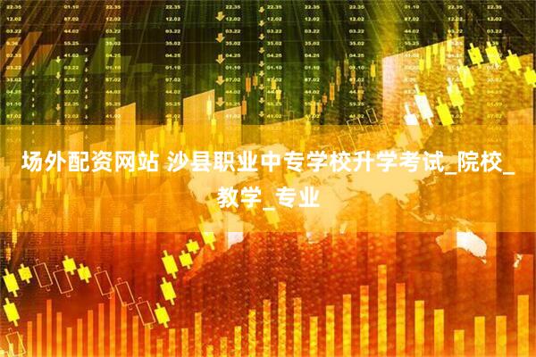 场外配资网站 沙县职业中专学校升学考试_院校_教学_专业