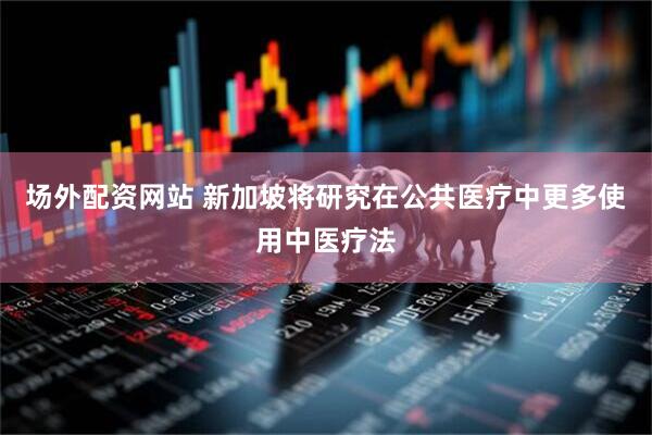 场外配资网站 新加坡将研究在公共医疗中更多使用中医疗法