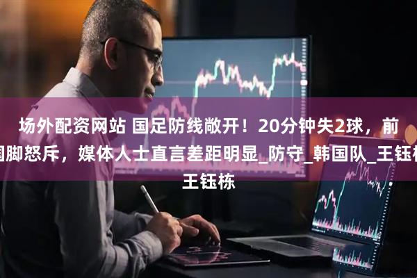 场外配资网站 国足防线敞开！20分钟失2球，前国脚怒斥，媒体人士直言差距明显_防守_韩国队_王钰栋