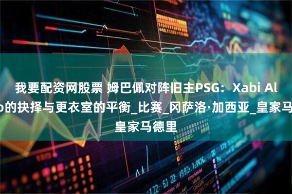 我要配资网股票 姆巴佩对阵旧主PSG：Xabi Alonso的抉择与更衣室的平衡_比赛_冈萨洛·加西亚_皇家马德里