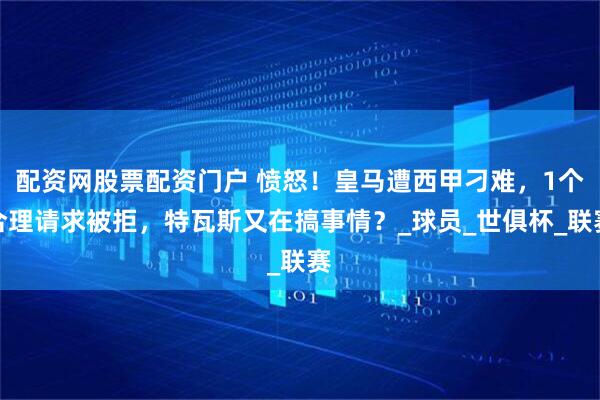 配资网股票配资门户 愤怒！皇马遭西甲刁难，1个合理请求被拒，特瓦斯又在搞事情？_球员_世俱杯_联赛