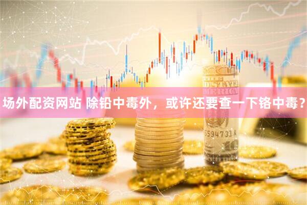 场外配资网站 除铅中毒外,或许还要查一下铬中毒?