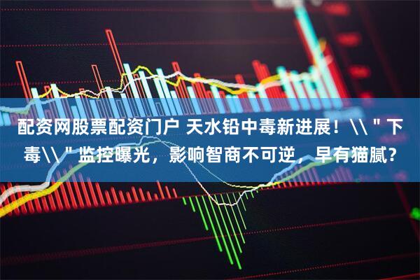 配资网股票配资门户 天水铅中毒新进展！\＂下毒\＂监控曝光，影响智商不可逆，早有猫腻？