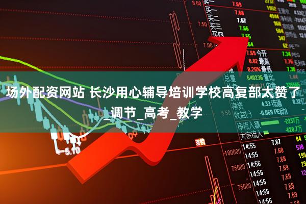 场外配资网站 长沙用心辅导培训学校高复部太赞了_调节_高考_教学