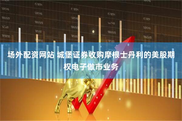 场外配资网站 城堡证券收购摩根士丹利的美股期权电子做市业务