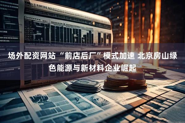 场外配资网站 “前店后厂”模式加速 北京房山绿色能源与新材料企业崛起