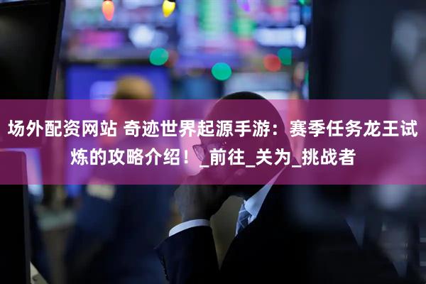 场外配资网站 奇迹世界起源手游：赛季任务龙王试炼的攻略介绍！_前往_关为_挑战者