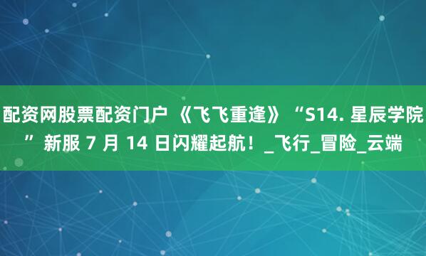 配资网股票配资门户 《飞飞重逢》 “S14. 星辰学院” 新服 7 月 14 日闪耀起航！_飞行_冒险_云端