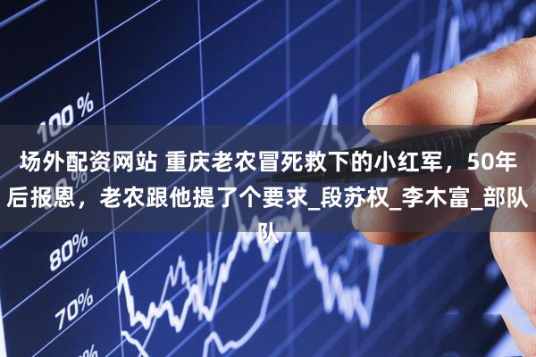 场外配资网站 重庆老农冒死救下的小红军，50年后报恩，老农跟他提了个要求_段苏权_李木富_部队