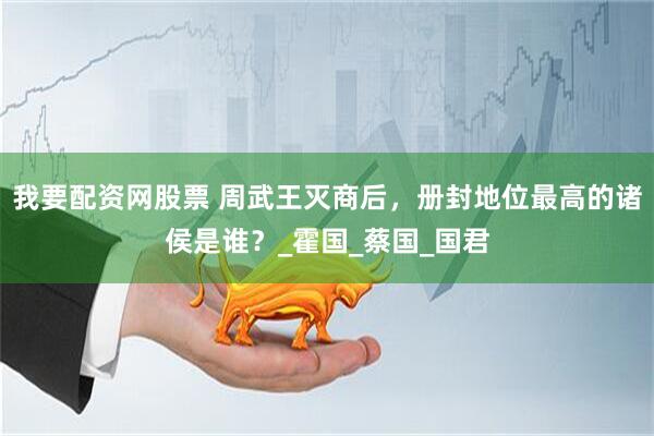 我要配资网股票 周武王灭商后，册封地位最高的诸侯是谁？_霍国_蔡国_国君