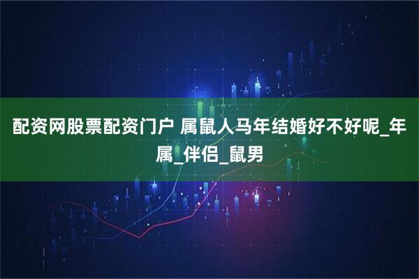 配资网股票配资门户 属鼠人马年结婚好不好呢_年属_伴侣_鼠男