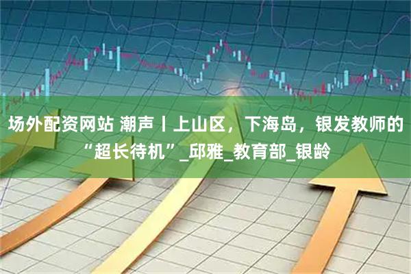场外配资网站 潮声丨上山区，下海岛，银发教师的“超长待机”_邱雅_教育部_银龄