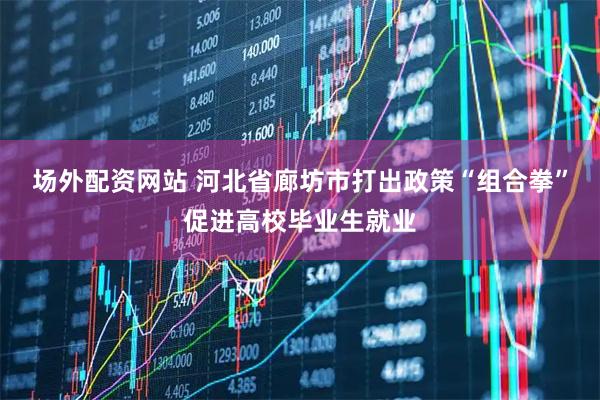 场外配资网站 河北省廊坊市打出政策“组合拳”促进高校毕业生就业