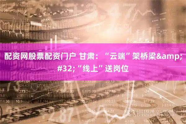 配资网股票配资门户 甘肃：“云端”架桥梁&#32;“线上”送岗位