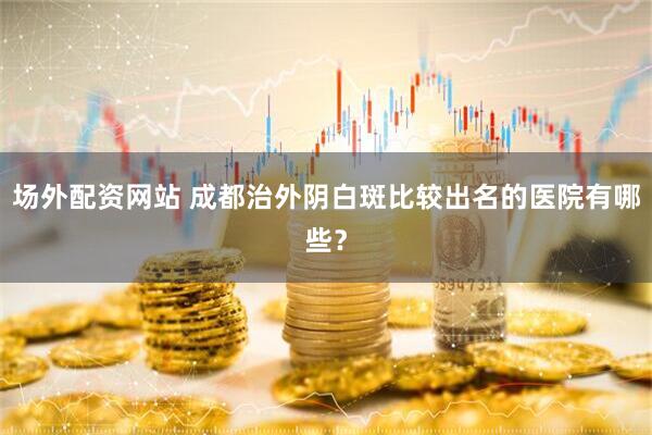 场外配资网站 成都治外阴白斑比较出名的医院有哪些？