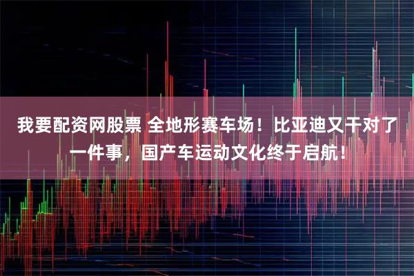 我要配资网股票 全地形赛车场！比亚迪又干对了一件事，国产车运动文化终于启航！