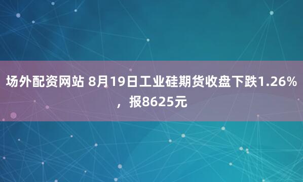 场外配资网站 8月19日工业硅期货收盘下跌1.26%，报8625元