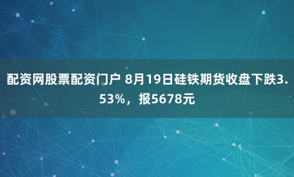 配资网股票配资门户 8月19日硅铁期货收盘下跌3.53%，报5678元