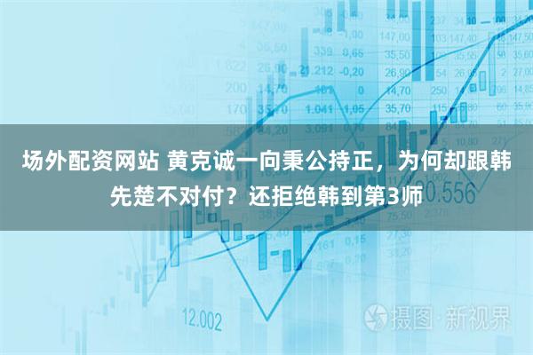 场外配资网站 黄克诚一向秉公持正，为何却跟韩先楚不对付？还拒绝韩到第3师