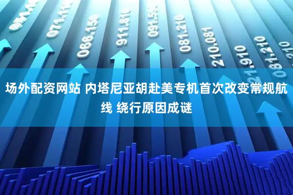 场外配资网站 内塔尼亚胡赴美专机首次改变常规航线 绕行原因成谜