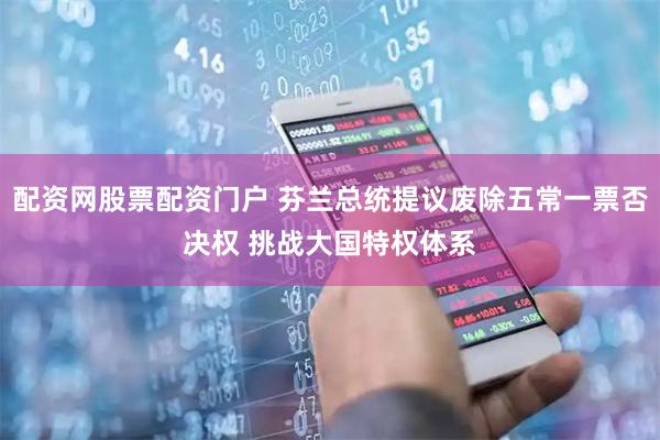 配资网股票配资门户 芬兰总统提议废除五常一票否决权 挑战大国特权体系