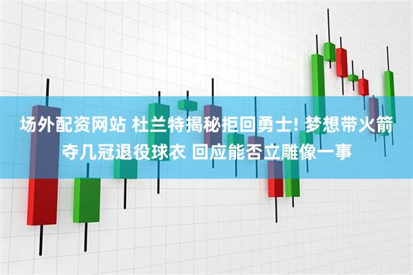 场外配资网站 杜兰特揭秘拒回勇士! 梦想带火箭夺几冠退役球衣 回应能否立雕像一事