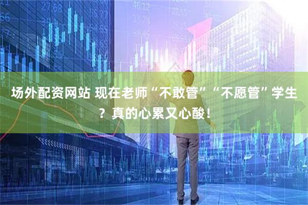 场外配资网站 现在老师“不敢管”“不愿管”学生？真的心累又心酸！
